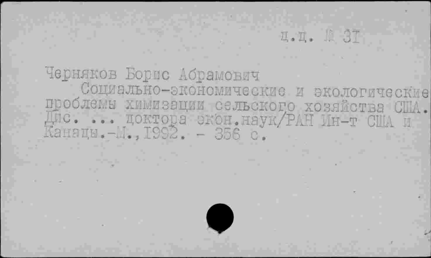 ﻿д.д. ’ 3
Черняков Борис Абрамович
Социально-экономические и экологические проблемы химизации сельского хозяйства США. дис. ... доктора экон.наук/РЛН Ин-т США и Канады.-м.,1992. - 356 с.